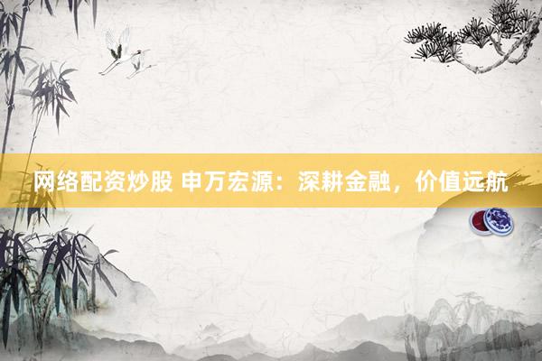 网络配资炒股 申万宏源:深耕金融,价值远航