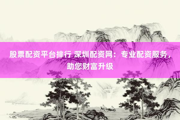 股票配资平台排行 深圳配资网:专业配资服务,助您财富升级