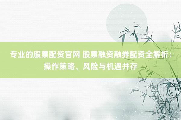 专业的股票配资官网 股票融资融券配资全解析:操作策略、风险与机遇并存
