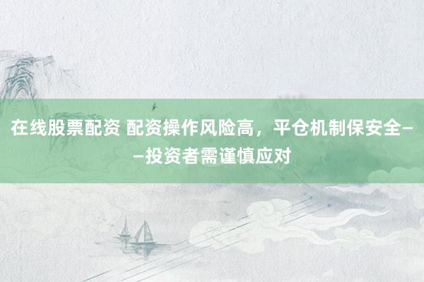 在线股票配资 配资操作风险高，平仓机制保安全——投资者需谨慎应对