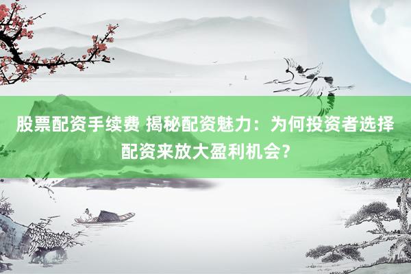 股票配资手续费 揭秘配资魅力：为何投资者选择配资来放大盈利机会？