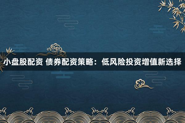 小盘股配资 债券配资策略：低风险投资增值新选择
