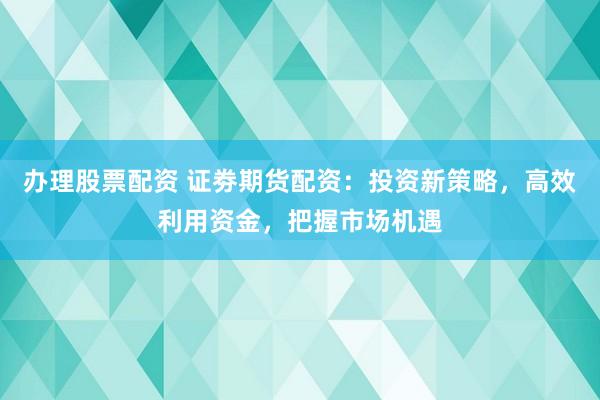 办理股票配资 证劵期货配资：投资新策略，高效利用资金，把握市场机遇