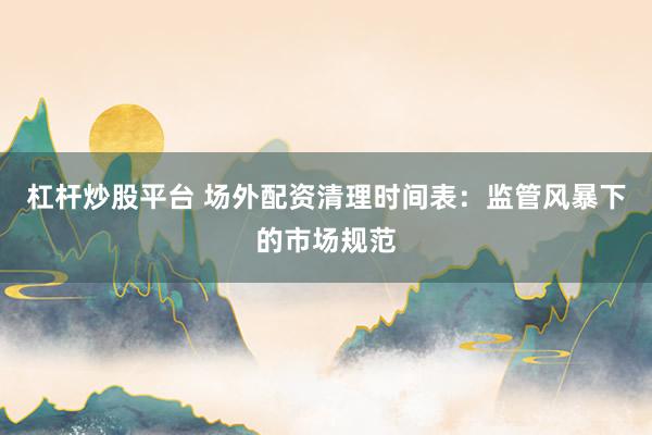 杠杆炒股平台 场外配资清理时间表：监管风暴下的市场规范