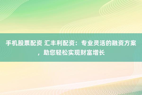 手机股票配资 汇丰利配资：专业灵活的融资方案，助您轻松实现财富增长