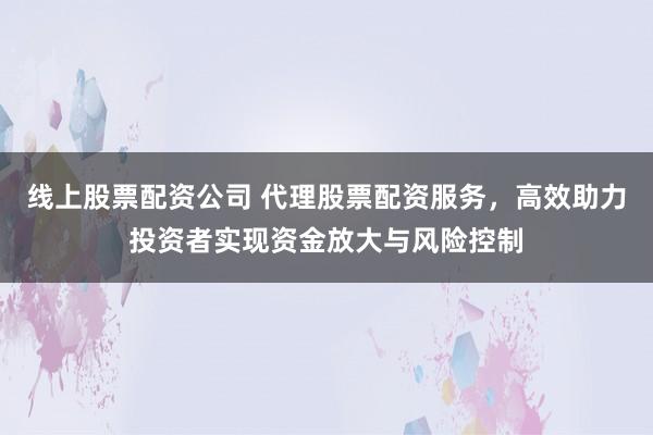 线上股票配资公司 代理股票配资服务,高效助力投资者实现资金放大与风险控制