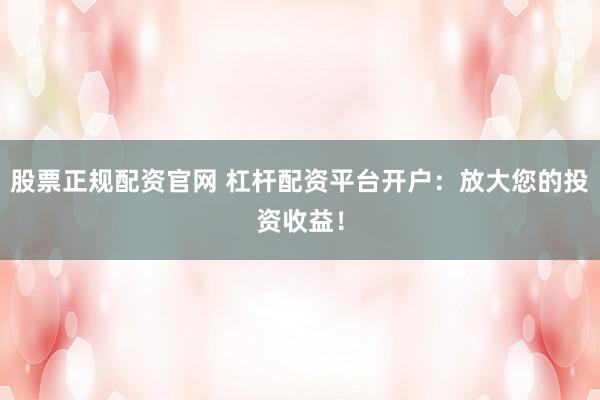 股票正规配资官网 杠杆配资平台开户:放大您的投资收益!