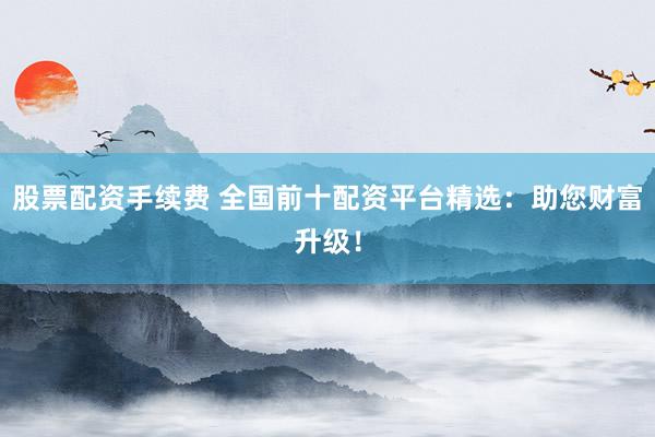 股票配资手续费 全国前十配资平台精选:助您财富升级!