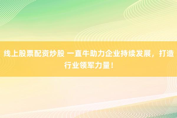 线上股票配资炒股 一直牛助力企业持续发展，打造行业领军力量！