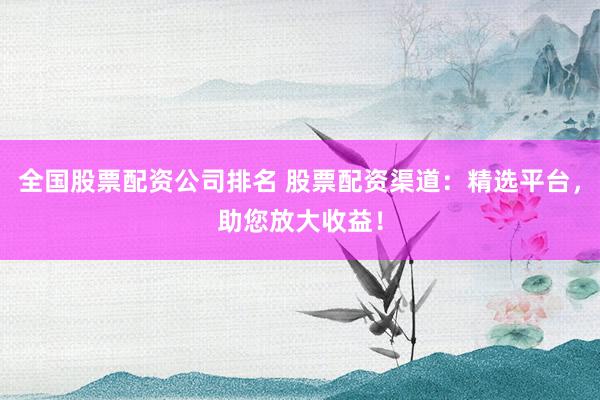 全国股票配资公司排名 股票配资渠道：精选平台，助您放大收益！