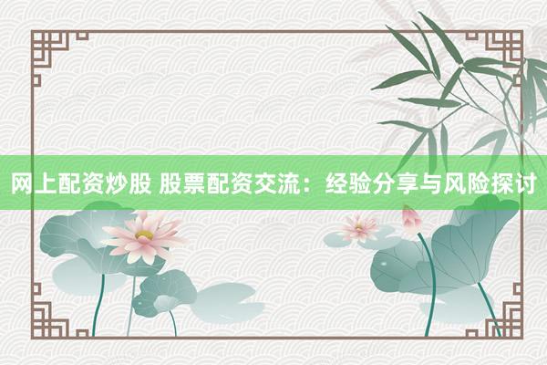 网上配资炒股 股票配资交流：经验分享与风险探讨