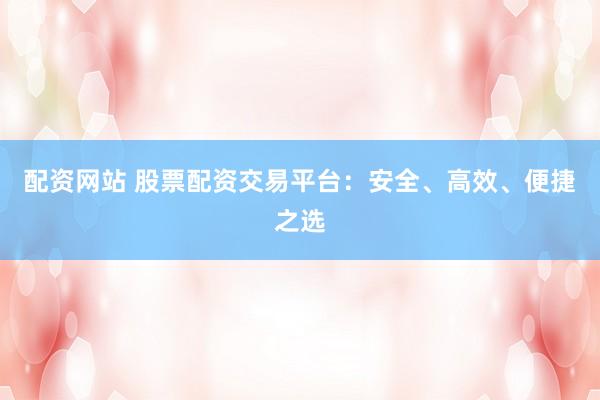 配资网站 股票配资交易平台：安全、高效、便捷之选