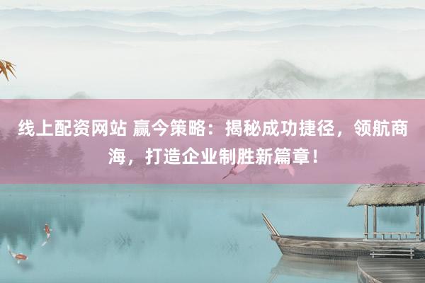 线上配资网站 赢今策略：揭秘成功捷径，领航商海，打造企业制胜新篇章！
