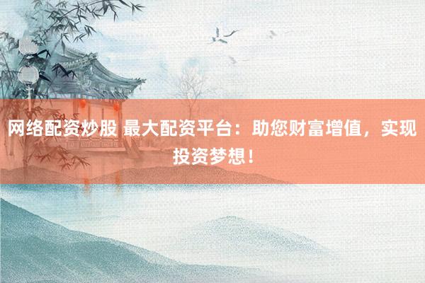网络配资炒股 最大配资平台：助您财富增值，实现投资梦想！
