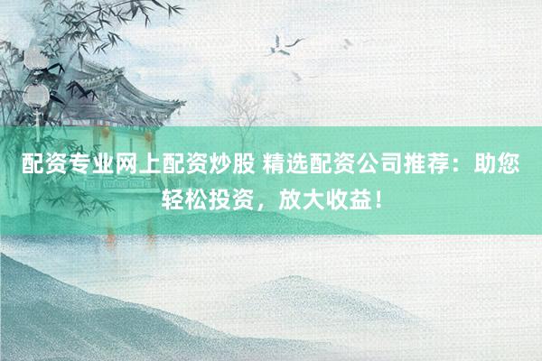 配资专业网上配资炒股 精选配资公司推荐：助您轻松投资，放大收益！