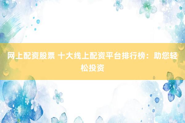 网上配资股票 十大线上配资平台排行榜：助您轻松投资