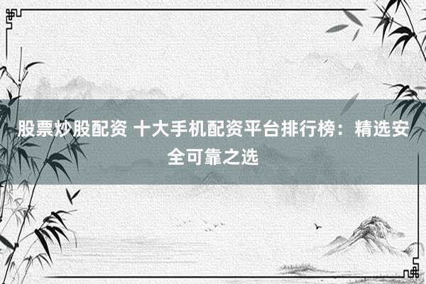 股票炒股配资 十大手机配资平台排行榜：精选安全可靠之选