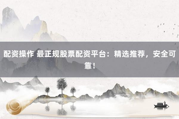 配资操作 最正规股票配资平台：精选推荐，安全可靠！