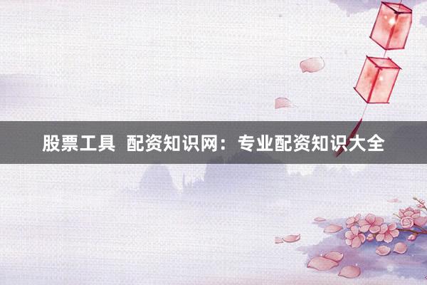 股票工具 配资知识网:专业配资知识大全