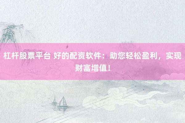杠杆股票平台 好的配资软件：助您轻松盈利，实现财富增值！