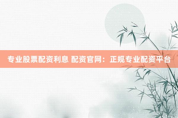 专业股票配资利息 配资官网：正规专业配资平台