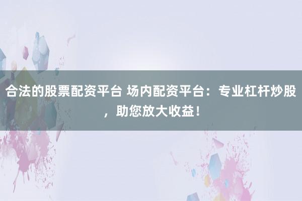 合法的股票配资平台 场内配资平台：专业杠杆炒股，助您放大收益！
