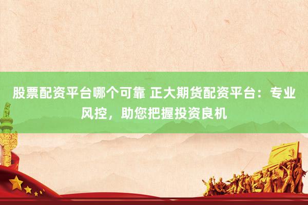 股票配资平台哪个可靠 正大期货配资平台：专业风控，助您把握投资良机