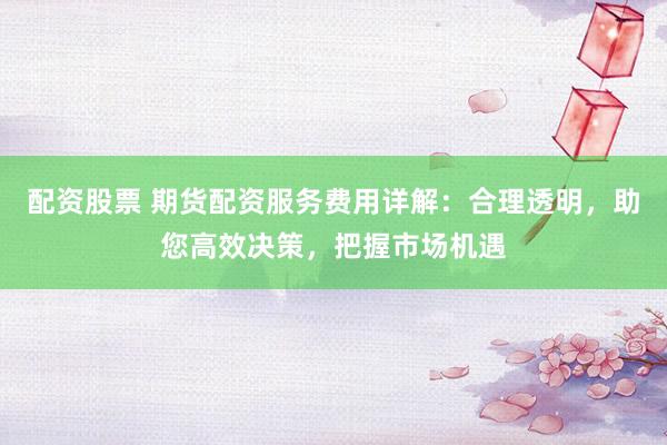 配资股票 期货配资服务费用详解：合理透明，助您高效决策，把握市场机遇