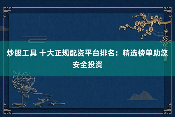 炒股工具 十大正规配资平台排名：精选榜单助您安全投资