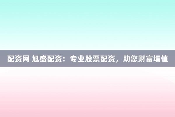 配资网 旭盛配资:专业股票配资,助您财富增值
