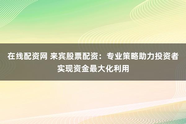 在线配资网 来宾股票配资：专业策略助力投资者实现资金最大化利用