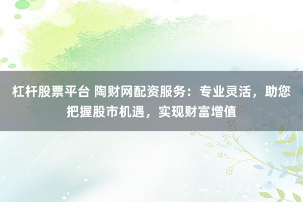 杠杆股票平台 陶财网配资服务：专业灵活，助您把握股市机遇，实现财富增值