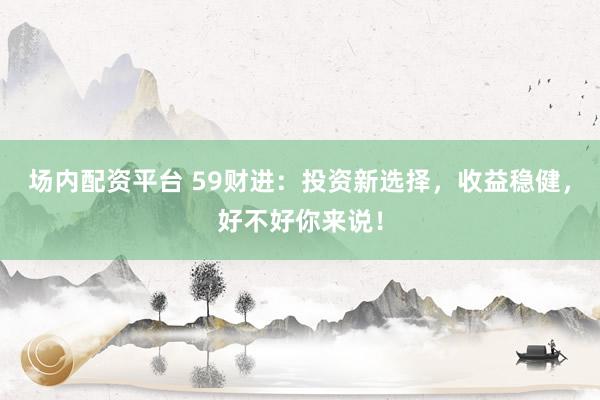 场内配资平台 59财进:投资新选择,收益稳健,好不好你来说!