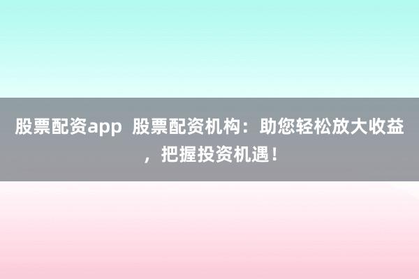股票配资app  股票配资机构：助您轻松放大收益，把握投资机遇！