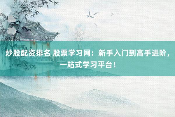 炒股配资排名 股票学习网：新手入门到高手进阶，一站式学习平台！