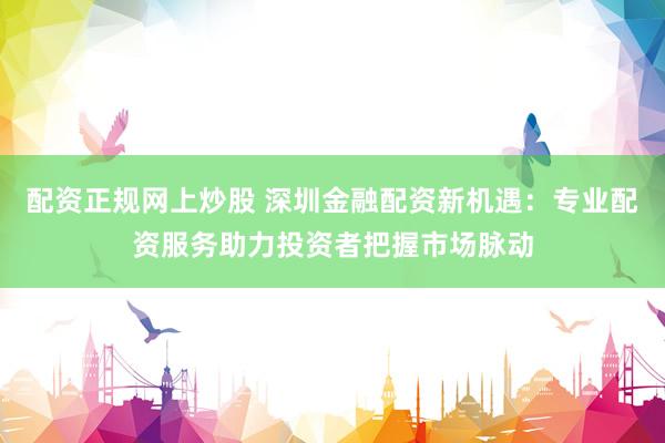 配资正规网上炒股 深圳金融配资新机遇：专业配资服务助力投资者把握市场脉动