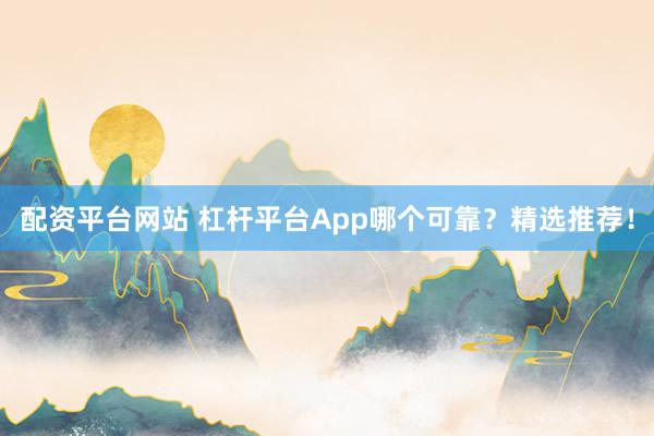 配资平台网站 杠杆平台App哪个可靠？精选推荐！