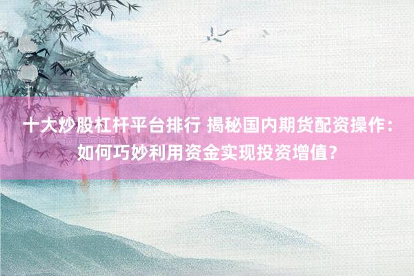 十大炒股杠杆平台排行 揭秘国内期货配资操作：如何巧妙利用资金实现投资增值？