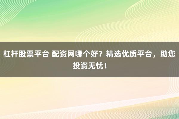 杠杆股票平台 配资网哪个好？精选优质平台，助您投资无忧！