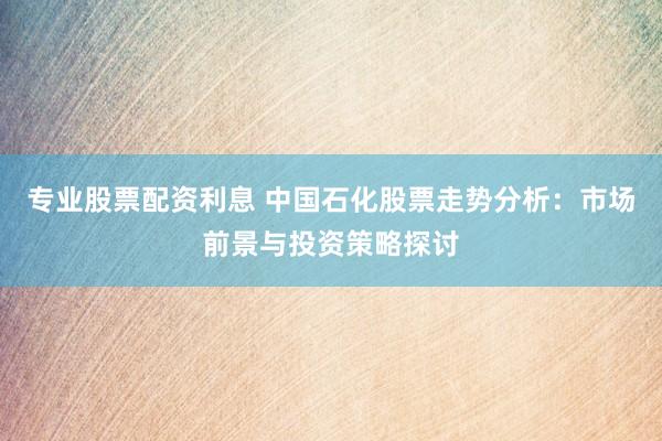 专业股票配资利息 中国石化股票走势分析：市场前景与投资策略探讨