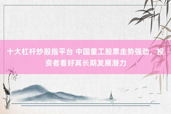 十大杠杆炒股指平台 中国重工股票走势强劲，投资者看好其长期发展潜力