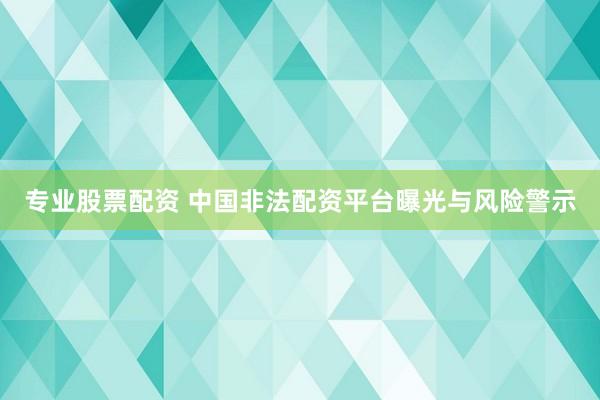 专业股票配资 中国非法配资平台曝光与风险警示