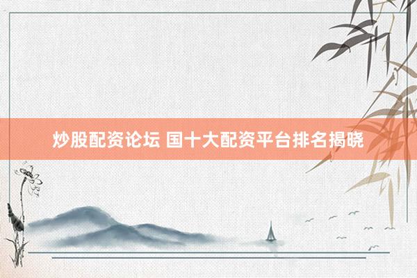 炒股配资论坛 国十大配资平台排名揭晓