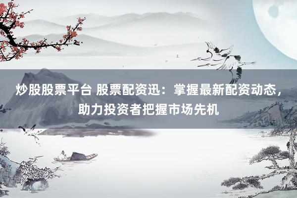 炒股股票平台 股票配资迅：掌握最新配资动态，助力投资者把握市场先机