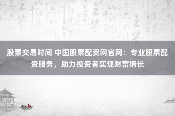 股票交易时间 中国股票配资网官网:专业股票配资服务,助力投资者实现财富增长