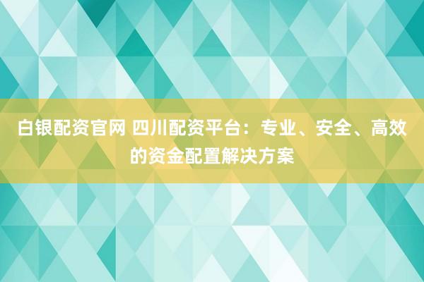 白银配资官网 四川配资平台：专业、安全、高效的资金配置解决方案
